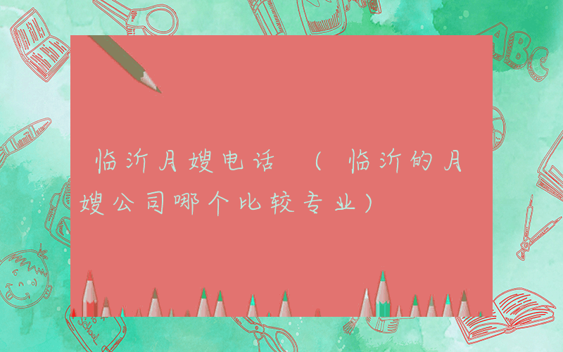 临沂月嫂电话 (临沂的月嫂公司哪个比较专业)